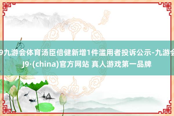 J9九游会体育汤臣倍健新增1件滥用者投诉公示-九游会J9·(china)官方网站 真人游戏第一品牌