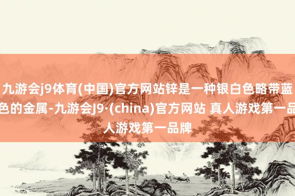 九游会j9体育(中国)官方网站锌是一种银白色略带蓝灰色的金属-九游会J9·(china)官方网站 真人游戏第一品牌