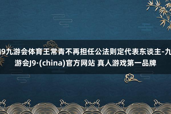 J9九游会体育王常青不再担任公法则定代表东谈主-九游会J9·(china)官方网站 真人游戏第一品牌