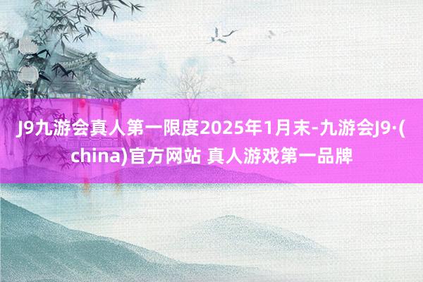 J9九游会真人第一限度2025年1月末-九游会J9·(china)官方网站 真人游戏第一品牌