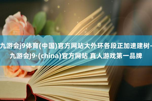 九游会j9体育(中国)官方网站大外环各段正加速建树-九游会J9·(china)官方网站 真人游戏第一品牌