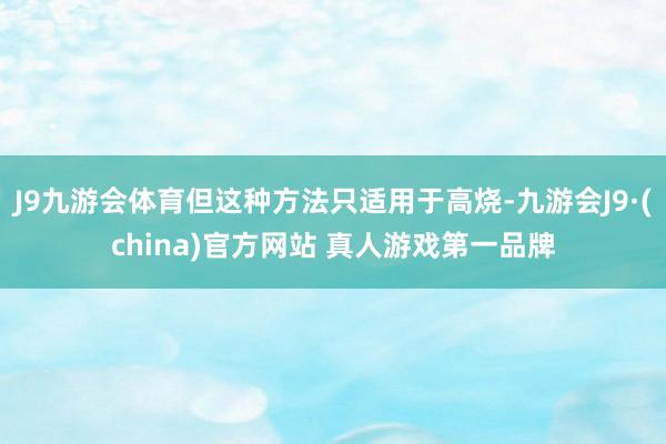 J9九游会体育但这种方法只适用于高烧-九游会J9·(china)官方网站 真人游戏第一品牌