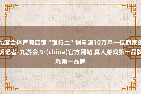 九游会体育有店铺“银行土”销量超10万单一位商家告诉记者-九游会J9·(china)官方网站 真人游戏第一品牌