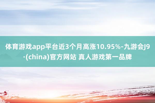 体育游戏app平台近3个月高涨10.95%-九游会J9·(china)官方网站 真人游戏第一品牌