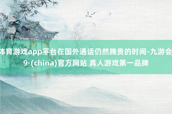 体育游戏app平台在国外通话仍然腾贵的时间-九游会J9·(china)官方网站 真人游戏第一品牌