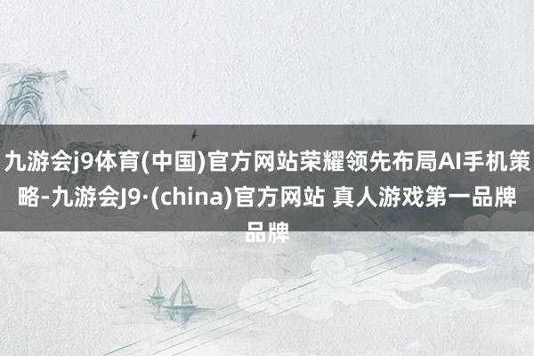 九游会j9体育(中国)官方网站荣耀领先布局AI手机策略-九游会J9·(china)官方网站 真人游戏第一品牌