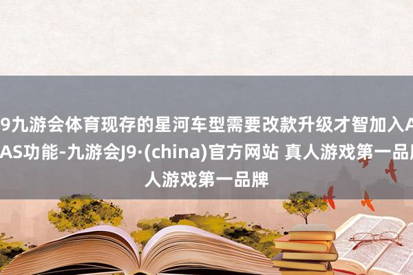 J9九游会体育现存的星河车型需要改款升级才智加入ADAS功能-九游会J9·(china)官方网站 真人游戏第一品牌